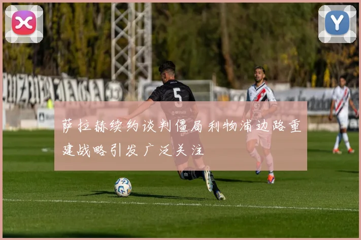 萨拉赫续约谈判僵局利物浦边路重建战略引发广泛关注