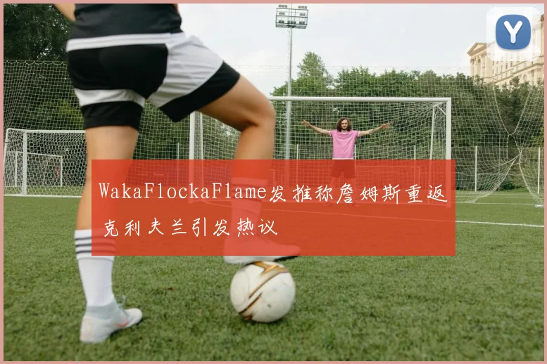 WakaFlockaFlame发推称詹姆斯重返克利夫兰引发热议