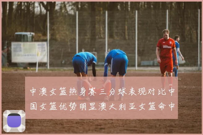 中澳女篮热身赛三分球表现对比中国女篮优势明显澳大利亚女篮命中率低下