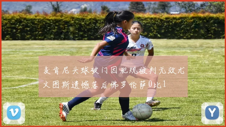 麦肯尼头球破门因犯规被判无效尤文图斯遗憾落后佛罗伦萨0比1
