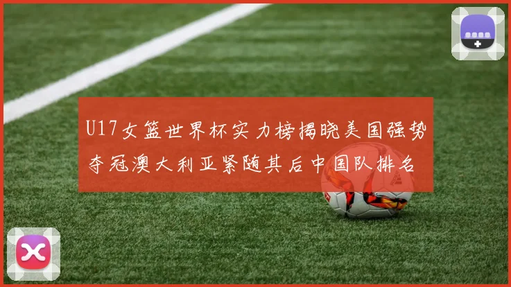 U17女篮世界杯实力榜揭晓美国强势夺冠澳大利亚紧随其后中国队排名第十