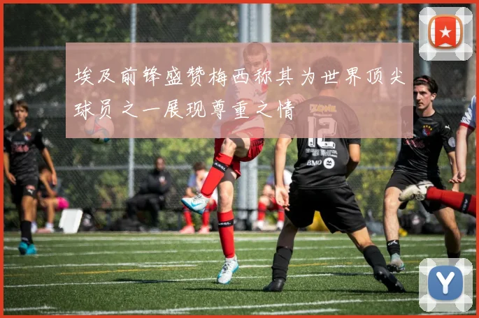 埃及前锋盛赞梅西称其为世界顶尖球员之一展现尊重之情