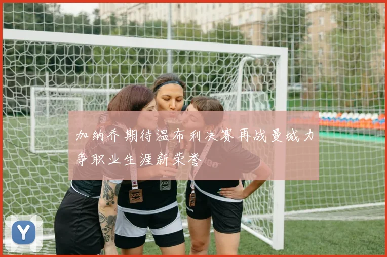 加纳乔期待温布利决赛再战曼城力争职业生涯新荣誉