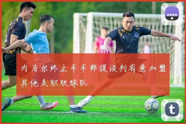 内马尔终止辛辛那提谈判有意加盟其他美职联球队