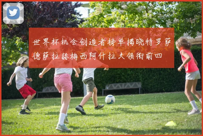 世界杯机会创造者榜单揭晓特罗萨德萨拉赫梅西阿什拉夫领衔前四