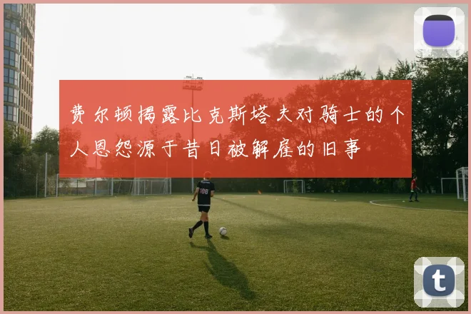 费尔顿揭露比克斯塔夫对骑士的个人恩怨源于昔日被解雇的旧事