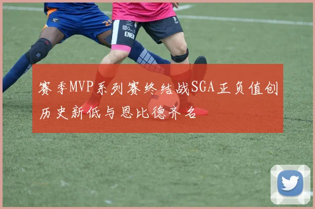 赛季MVP系列赛终结战SGA正负值创历史新低与恩比德齐名