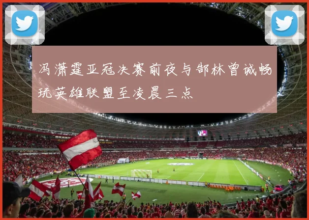 冯潇霆亚冠决赛前夜与郜林曾诚畅玩英雄联盟至凌晨三点