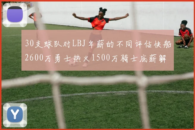 30支球队对LBJ年薪的不同评估快船2600万勇士热火1500万骑士底薪解析