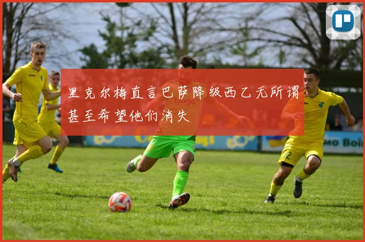 里克尔梅直言巴萨降级西乙无所谓甚至希望他们消失