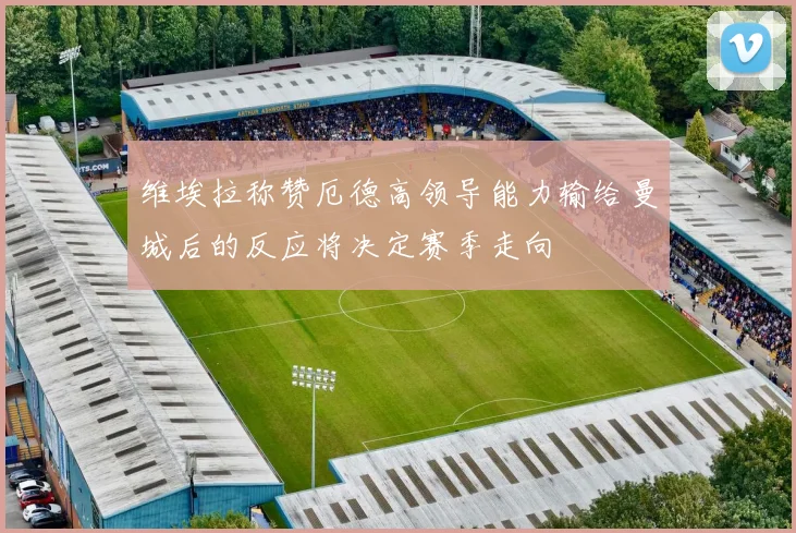 维埃拉称赞厄德高领导能力输给曼城后的反应将决定赛季走向
