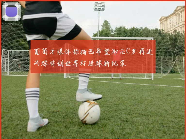 葡萄牙媒体称梅西希望渺茫C罗再进两球将创世界杯进球新纪录