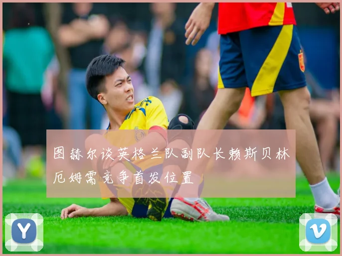 图赫尔谈英格兰队副队长赖斯贝林厄姆需竞争首发位置