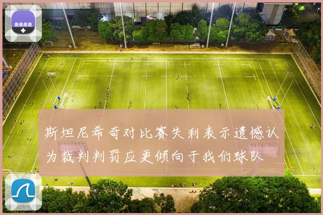 斯坦尼希奇对比赛失利表示遗憾认为裁判判罚应更倾向于我们球队